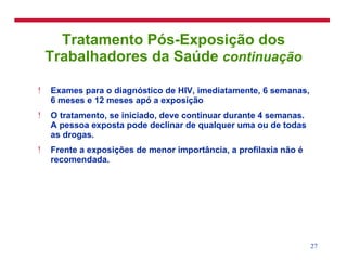 Tratamento Pós-Exposição dos Trabalhadores da Saúde  continuação Exames para o diagnóstico de HIV, imediatamente, 6 semanas, 6 meses e 12 meses apó a exposição O tratamento, se iniciado, deve continuar durante 4 semanas. A pessoa exposta pode declinar de qualquer uma ou de todas as drogas.  Frente a exposições de menor importância, a profilaxia não é recomendada. 