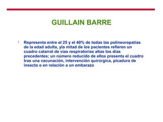 GUILLAIN BARRE Representa entre el 25 y el 40% de todas las polineuropatías de la edad adulta, yla mitad de los pacientes refieren un cuadro catarral de vías respiratorias altas los días precedentes; un número reducido de ellos presenta el cuadro tras una vacunación, intervención quirúrgica, picadura de insecto o en relación a un embarazo 