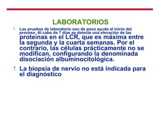 LABORATORIOS Las pruebas de laboratorio son de poca ayuda al inicio del proceso. Al cabo de 7 días se detecta una elevación de las  proteínas en el LCR, que es máxima entre la segunda y la cuarta semanas. Por el contrario, las células prácticamente no se modifican, configurando la denominada disociación albuminocitológica. La biopsia de nervio no está indicada para el diagnóstico 