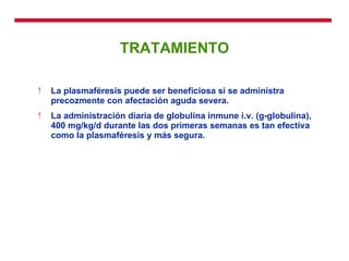 TRATAMIENTO La plasmaféresis puede ser beneficiosa si se administra precozmente con afectación aguda severa.  La administración diaria de globulina inmune i.v. (g-globulina), 400 mg/kg/d durante las dos primeras semanas es tan efectiva como la plasmaféresis y más segura. 