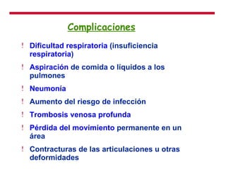 Complicaciones   Dificultad respiratoria  (insuficiencia  respiratoria )  Aspiración  de comida o líquidos a los pulmones  Neumonía   Aumento del riesgo de infección  Trombosis venosa profunda   Pérdida del movimiento  permanente en un área  Contracturas de las articulaciones u otras deformidades  