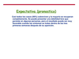 Expectativa (pronostico) Casi todos los casos (95%) sobreviven y la mayoría se recuperan completamente. Se puede presentar una debilidad leve que persiste en algunas personas, pero el resultado puede ser muy favorable cuando los síntomas se tratan dentro de las tres primeras semanas después de su aparición. 