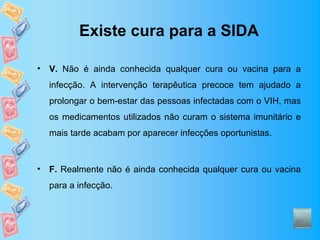 Existe cura para a SIDA

•   V. Não é ainda conhecida qualquer cura ou vacina para a
    infecção. A intervenção terapêutica precoce tem ajudado a
    prolongar o bem-estar das pessoas infectadas com o VIH, mas
    os medicamentos utilizados não curam o sistema imunitário e
    mais tarde acabam por aparecer infecções oportunistas.



•   F. Realmente não é ainda conhecida qualquer cura ou vacina
    para a infecção.
 