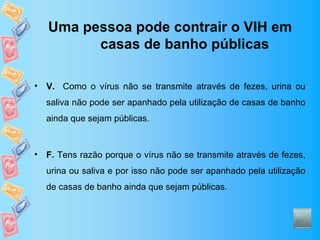 Uma pessoa pode contrair o VIH em
          casas de banho públicas

•   V. Como o vírus não se transmite através de fezes, urina ou
    saliva não pode ser apanhado pela utilização de casas de banho
    ainda que sejam públicas.



•   F. Tens razão porque o vírus não se transmite através de fezes,
    urina ou saliva e por isso não pode ser apanhado pela utilização
    de casas de banho ainda que sejam públicas.
 