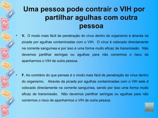 Uma pessoa pode contrair o VIH por
         partilhar agulhas com outra
                    pessoa
•   V. O modo mais fácil de penetração do vírus dentro do organismo é através da
    picada por agulhas contaminadas com o VIH. O vírus é colocado directamente
    na corrente sanguínea e por isso é uma forma muito eficaz de transmissão. Não
    devemos partilhar seringas ou agulhas para não corrermos o risco de
    apanharmos o VIH de outra pessoa.



•   F. Ao contrário do que pensas é o modo mais fácil de penetração do vírus dentro
    do organismo.   Através da picada por agulhas contaminadas com o VIH este é
    colocado directamente na corrente sanguínea, sendo por isso uma forma muito
    eficaz de transmissão. Não devemos partilhar seringas ou agulhas para não
    corrermos o risco de apanharmos o VIH de outra pessoa.
 