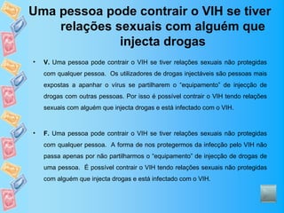 Uma pessoa pode contrair o VIH se tiver
    relações sexuais com alguém que
              injecta drogas
•   V. Uma pessoa pode contrair o VIH se tiver relações sexuais não protegidas
    com qualquer pessoa. Os utilizadores de drogas injectáveis são pessoas mais
    expostas a apanhar o vírus se partilharem o “equipamento” de injecção de
    drogas com outras pessoas. Por isso é possível contrair o VIH tendo relações
    sexuais com alguém que injecta drogas e está infectado com o VIH.



•   F. Uma pessoa pode contrair o VIH se tiver relações sexuais não protegidas
    com qualquer pessoa. A forma de nos protegermos da infecção pelo VIH não
    passa apenas por não partilharmos o “equipamento” de injecção de drogas de
    uma pessoa. É possível contrair o VIH tendo relações sexuais não protegidas
    com alguém que injecta drogas e está infectado com o VIH.
 