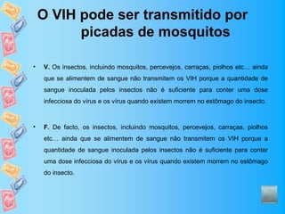 O VIH pode ser transmitido por
          picadas de mosquitos

•   V. Os insectos, incluindo mosquitos, percevejos, carraças, piolhos etc… ainda
    que se alimentem de sangue não transmitem os VIH porque a quantidade de
    sangue inoculada pelos insectos não é suficiente para conter uma dose
    infecciosa do vírus e os vírus quando existem morrem no estômago do insecto.



•   F. De facto, os insectos, incluindo mosquitos, percevejos, carraças, piolhos
    etc… ainda que se alimentem de sangue não transmitem os VIH porque a
    quantidade de sangue inoculada pelos insectos não é suficiente para conter
    uma dose infecciosa do vírus e os vírus quando existem morrem no estômago
    do insecto.
 