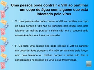 Uma pessoa pode contrair o VHI ao partilhar
    um copo de água com alguém que está
            infectado pelo vírus
•   V. Uma pessoa não pode contrair o VIH ao partilhar um copo
    de água porque o VIH não se transmite pela louça, nem pelo
    telefone ou toalhas porque a saliva não tem a concentração
    necessária de vírus à sua transmissão.



•   F. De facto uma pessoa não pode contrair o VIH ao partilhar
    um copo de água porque o VIH não se transmite pela louça,
    nem pelo telefone ou toalhas porque a saliva não tem a
    concentração necessária de vírus à sua transmissão.
 