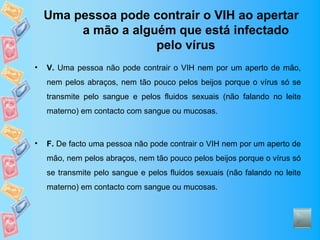 Uma pessoa pode contrair o VIH ao apertar
         a mão a alguém que está infectado
                     pelo vírus
•   V. Uma pessoa não pode contrair o VIH nem por um aperto de mão,
    nem pelos abraços, nem tão pouco pelos beijos porque o vírus só se
    transmite pelo sangue e pelos fluidos sexuais (não falando no leite
    materno) em contacto com sangue ou mucosas.



•   F. De facto uma pessoa não pode contrair o VIH nem por um aperto de
    mão, nem pelos abraços, nem tão pouco pelos beijos porque o vírus só
    se transmite pelo sangue e pelos fluidos sexuais (não falando no leite
    materno) em contacto com sangue ou mucosas.
 