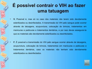 É possível contrair o VIH ao fazer
               uma tatuagem
•   V. Possível é, mas só no caso dos materiais não terem sido devidamente
    esterilizados ou desinfectados. A transmissão do VIH pelo sangue pode ocorrer
    através de tatuagens, acupunctura, colocação de brincos, tratamentos em
    manicuras e pedicuras e tratamentos dentários, e por isso deves assegurar-te
    que os materiais são devidamente esterilizados ou desinfectados.



•   F. É possível a transmissão do VIH pelo sangue ocorrer através de tatuagens,
    acupunctura, colocação de brincos, tratamentos em manicuras e pedicuras e
    tratamentos dentários, caso os materiais não tenham sido devidamente
    esterilizados ou desinfectados.
 
