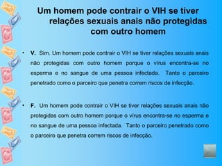 Um homem pode contrair o VIH se tiver
        relações sexuais anais não protegidas
                  com outro homem

•   V. Sim. Um homem pode contrair o VIH se tiver relações sexuais anais
    não protegidas com outro homem porque o vírus encontra-se no
    esperma e no sangue de uma pessoa infectada.        Tanto o parceiro
    penetrado como o parceiro que penetra correm riscos de infecção.



•   F. Um homem pode contrair o VIH se tiver relações sexuais anais não
    protegidas com outro homem porque o vírus encontra-se no esperma e
    no sangue de uma pessoa infectada. Tanto o parceiro penetrado como
    o parceiro que penetra correm riscos de infecção.
 