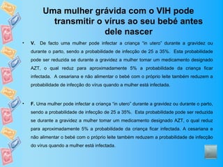 Uma mulher grávida com o VIH pode
            transmitir o vírus ao seu bebé antes
                         dele nascer
•   V.   De facto uma mulher pode infectar a criança “in utero” durante a gravidez ou
    durante o parto, sendo a probabilidade de infecção de 25 a 35%. Esta probabilidade
    pode ser reduzida se durante a gravidez a mulher tomar um medicamento designado
    AZT, o qual reduz para aproximadamente 5% a probabilidade da criança ficar
    infectada. A cesariana e não alimentar o bebé com o próprio leite também reduzem a
    probabilidade de infecção do vírus quando a mulher está infectada.



•   F. Uma mulher pode infectar a criança “in utero” durante a gravidez ou durante o parto,
    sendo a probabilidade de infecção de 25 a 35%. Esta probabilidade pode ser reduzida
    se durante a gravidez a mulher tomar um medicamento designado AZT, o qual reduz
    para aproximadamente 5% a probabilidade da criança ficar infectada. A cesariana e
    não alimentar o bebé com o próprio leite também reduzem a probabilidade de infecção
    do vírus quando a mulher está infectada.
 