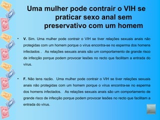 Uma mulher pode contrair o VIH se
             praticar sexo anal sem
          preservativo com um homem
•   V. Sim. Uma mulher pode contrair o VIH se tiver relações sexuais anais não
    protegidas com um homem porque o vírus encontra-se no esperma dos homens
    infectados . As relações sexuais anais são um comportamento de grande risco
    de infecção porque podem provocar lesões no recto que facilitam a entrada do
    vírus.



•   F. Não tens razão. Uma mulher pode contrair o VIH se tiver relações sexuais
    anais não protegidas com um homem porque o vírus encontra-se no esperma
    dos homens infectados. As relações sexuais anais são um comportamento de
    grande risco de infecção porque podem provocar lesões no recto que facilitam a
    entrada do vírus.
 