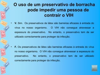 O uso de um preservativo de borracha
          pode impedir uma pessoa de
                 contrair o VIH
•   V. Sim. Os preservativos de látex são barreiras eficazes à entrada do
    vírus no nosso organismo.       O VIH não consegue atravessar a
    espessura do preservativo.    No entanto, o preservativo tem de ser
    utilizado correctamente para proteger da infecção.



•   F. Os preservativos de látex são barreiras eficazes à entrada do vírus
    no nosso organismo. O VIH não consegue atravessar a espessura do
    preservativo.   No entanto, o preservativo tem de ser utilizado
    correctamente para proteger da infecção.
 