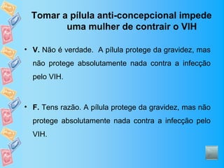 Tomar a pílula anti-concepcional impede
         uma mulher de contrair o VIH

• V. Não é verdade. A pílula protege da gravidez, mas
  não protege absolutamente nada contra a infecção
  pelo VIH.



• F. Tens razão. A pílula protege da gravidez, mas não
  protege absolutamente nada contra a infecção pelo
  VIH.
 