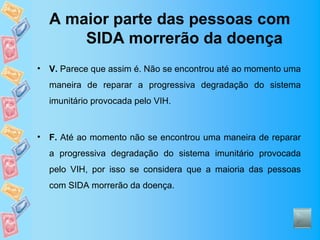 A maior parte das pessoas com
        SIDA morrerão da doença
•   V. Parece que assim é. Não se encontrou até ao momento uma
    maneira de reparar a progressiva degradação do sistema
    imunitário provocada pelo VIH.



•   F. Até ao momento não se encontrou uma maneira de reparar
    a progressiva degradação do sistema imunitário provocada
    pelo VIH, por isso se considera que a maioria das pessoas
    com SIDA morrerão da doença.
 