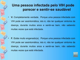 Uma pessoa infectada pelo VIH pode
         parecer e sentir-se saudável

•   V. Completamente verdade. Porque uma pessoa infectada com
    VIH pode ser assintomática, isto é, não ter qualquer sintoma da
    doença, durante muitos anos e sentir-se bem, não sabendo
    muitas vezes que está infectada.



•   F. Estás muito enganado(a). Porque uma pessoa infectada com
    VIH pode ser assintomática, isto é, não ter qualquer sintoma da
    doença, durante muitos anos e sentir-se bem, não sabendo
    muitas vezes que está infectada.
 