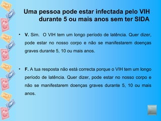 Uma pessoa pode estar infectada pelo VIH
        durante 5 ou mais anos sem ter SIDA

•   V. Sim. O VIH tem um longo período de latência. Quer dizer,
    pode estar no nosso corpo e não se manifestarem doenças
    graves durante 5, 10 ou mais anos.



•   F. A tua resposta não está correcta porque o VIH tem um longo
    período de latência. Quer dizer, pode estar no nosso corpo e
    não se manifestarem doenças graves durante 5, 10 ou mais
    anos.
 