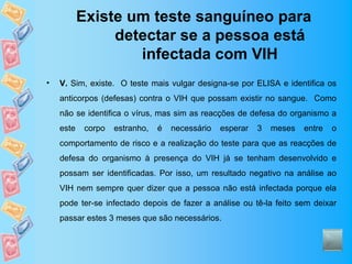 Existe um teste sanguíneo para
                detectar se a pessoa está
                   infectada com VIH
•   V. Sim, existe. O teste mais vulgar designa-se por ELISA e identifica os
    anticorpos (defesas) contra o VIH que possam existir no sangue. Como
    não se identifica o vírus, mas sim as reacções de defesa do organismo a
    este    corpo   estranho,   é   necessário   esperar   3   meses   entre   o
    comportamento de risco e a realização do teste para que as reacções de
    defesa do organismo à presença do VIH já se tenham desenvolvido e
    possam ser identificadas. Por isso, um resultado negativo na análise ao
    VIH nem sempre quer dizer que a pessoa não está infectada porque ela
    pode ter-se infectado depois de fazer a análise ou tê-la feito sem deixar
    passar estes 3 meses que são necessários.
 