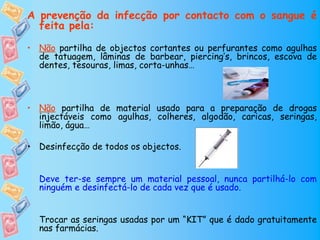 A prevenção da infecção por contacto com o sangue é
  feita pela:

• Não partilha de objectos cortantes ou perfurantes como agulhas
  de tatuagem, lâminas de barbear, piercing’s, brincos, escova de
  dentes, tesouras, limas, corta-unhas…



• Não partilha de material usado para a preparação de drogas
  injectáveis como agulhas, colheres, algodão, caricas, seringas,
  limão, água…

• Desinfecção de todos os objectos.


  Deve ter-se sempre um material pessoal, nunca partilhá-lo com
  ninguém e desinfectá-lo de cada vez que é usado.


  Trocar as seringas usadas por um “KIT” que é dado gratuitamente
  nas farmácias.
 