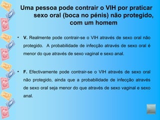 Uma pessoa pode contrair o VIH por praticar
       sexo oral (boca no pénis) não protegido,
                   com um homem

•   V. Realmente pode contrair-se o VIH através de sexo oral não
    protegido. A probabilidade de infecção através de sexo oral é
    menor do que através de sexo vaginal e sexo anal.



•   F. Efectivamente pode contrair-se o VIH através de sexo oral
    não protegido, ainda que a probabilidade de infecção através
    de sexo oral seja menor do que através de sexo vaginal e sexo
    anal.
 