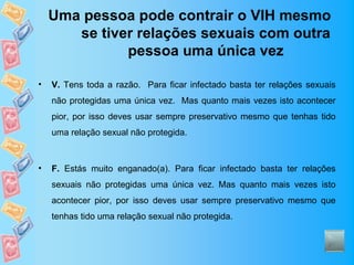 Uma pessoa pode contrair o VIH mesmo
       se tiver relações sexuais com outra
              pessoa uma única vez

•   V. Tens toda a razão. Para ficar infectado basta ter relações sexuais
    não protegidas uma única vez. Mas quanto mais vezes isto acontecer
    pior, por isso deves usar sempre preservativo mesmo que tenhas tido
    uma relação sexual não protegida.



•   F. Estás muito enganado(a). Para ficar infectado basta ter relações
    sexuais não protegidas uma única vez. Mas quanto mais vezes isto
    acontecer pior, por isso deves usar sempre preservativo mesmo que
    tenhas tido uma relação sexual não protegida.
 