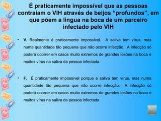É praticamente impossível que as pessoas
contraiam o VIH através de beijos “profundos”, em
    que põem a língua na boca de um parceiro
                infectado pelo VIH

•   V. Realmente é praticamente impossível.       A saliva tem vírus, mas
    numa quantidade tão pequena que não ocorre infecção. A infecção só
    poderá ocorrer em casos muito extremos de grandes lesões na boca e
    muitos vírus na saliva da pessoa infectada.



•   F. É praticamente impossível porque a saliva tem vírus, mas numa
    quantidade tão pequena que não ocorre infecção.        A infecção só
    poderá ocorrer em casos muito extremos de grandes lesões na boca e
    muitos vírus na saliva da pessoa infectada.
 