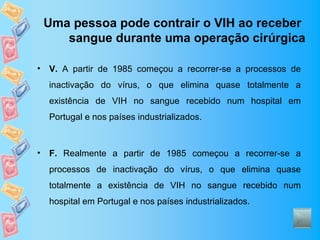 Uma pessoa pode contrair o VIH ao receber
       sangue durante uma operação cirúrgica

•   V. A partir de 1985 começou a recorrer-se a processos de
    inactivação do vírus, o que elimina quase totalmente a
    existência de VIH no sangue recebido num hospital em
    Portugal e nos países industrializados.



•   F. Realmente a partir de 1985 começou a recorrer-se a
    processos de inactivação do vírus, o que elimina quase
    totalmente a existência de VIH no sangue recebido num
    hospital em Portugal e nos países industrializados.
 