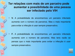 Ter relações com mais de um parceiro pode
    aumentar a possibilidade de uma pessoa
             ser infectado pelo VIH

•   V. A probabilidade de encontrarmos um parceiro infectado
    aumenta com o número de parceiros. Mas o mais importante
    para evitar a infecção é usar sempre preservativo.



•   F. A probabilidade de encontrarmos um parceiro infectado
    aumenta com o número de parceiros. Mas tens razão se
    pensas que o mais importante para evitar a infecção é usar
    sempre preservativo.
 