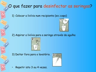 O que fazer para desinfectar as seringas?

 1) Colocar a lixívia num recipiente (ex.:copo)




 2) Aspirar a lixívia para a seringa através da agulha




 3) Deitar fora para o lavatório.



 • Repetir isto 3 ou 4 vezes.
 