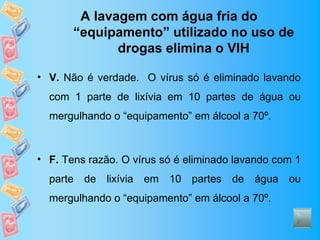 A lavagem com água fria do
       “equipamento” utilizado no uso de
              drogas elimina o VIH

• V. Não é verdade. O vírus só é eliminado lavando
  com 1 parte de lixívia em 10 partes de água ou
  mergulhando o “equipamento” em álcool a 70º.



• F. Tens razão. O vírus só é eliminado lavando com 1
  parte de lixívia em     10 partes    de água ou
  mergulhando o “equipamento” em álcool a 70º.
 