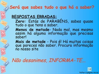 Será que sabes tudo o que há a saber?

RESPOSTAS ERRADAS:
  Zero: Estás de PARABÉNS, sabes quase
  tudo o que tens a saber.
  Menos de metade- Nada mal, mas mesmo
  assim há alguma informação que precisas
  saber!
  Mais de metade - Pois é! Há muitas coisas
  que pareces não saber. Procura informação
  no nosso site


Não desanimes, INFORMA-TE...

                                   Voltar à página inicial
 