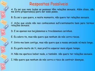 Respostas Possíveis
A. Eu sei que nem todas as pessoas têm relações sexuais. Além disso, não
me sinto preparado(a) para dar esse passo.

B. Eu sei o que quero, e neste momento, não quero ter relações sexuais.

C. Acho que ainda não nos conhecemos suficientemente bem para termos
relações sexuais.

D. E se apenas nos beijássemos e trocássemos carinhos.

E. Eu adoro-te, mas não quero que nenhum de nós corra riscos.

F. Sinto-me bem contigo, mas não quero que a nossa amizade vá mais longe.

G. Eu gosto muito de ti, mas prefiro esperar mais algum tempo.

H. Não me apetece beber nada, e também não quero ter relações sexuais.

I. Não quero que nenhum de nós corra o risco de contrair doenças.
 