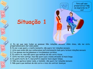 Para quê usar
                                                       A, B, C, D
                                                       , E, F, G,
                                                                     preservativo? Não
                                                           H, I      se engravida na 1ª
                                                                            vez!




       Situação 1


A. Eu sei que nem todas as pessoas têm relações sexuais. Além disso, não me sinto
preparado(a) para dar esse passo.
B. Eu sei o que quero, e neste momento, não quero ter relações sexuais.
C. Acho que ainda não nos conhecemos suficientemente bem para termos relações sexuais.
D. E se apenas nos beijássemos e trocássemos carinhos.
E. Eu adoro-te, mas não quero que nenhum de nós corra riscos.
F. Sinto-me bem contigo, mas não quero que a nossa amizade vá mais longe.
G. Eu gosto muito de ti, mas prefiro esperar mais algum tempo.
H. Não me apetece beber nada, e também não quero ter relações sexuais.
I. Não quero que nenhum de nós corra o risco de contrair doenças.
 