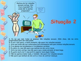 Gostava de ter relações
          sexuais contigo. Vais
           ficar aí parado? Ou
           ainda não te sentes      A, B, C, D
                                    , E, F, G,
               preparado?               H, I




                                                   Situação 2


A. Eu sei que nem todas as pessoas têm relações sexuais. Além disso, não me sinto
preparado(a) para dar esse passo.
B. Eu sei o que quero, e neste momento, não quero ter relações sexuais.
C. Acho que ainda não nos conhecemos suficientemente bem para termos relações sexuais.
D. E se apenas nos beijássemos e trocássemos carinhos.
E. Eu adoro-te, mas não quero que nenhum de nós corra riscos.
F. Sinto-me bem contigo, mas não quero que a nossa amizade vá mais longe.
G. Eu gosto muito de ti, mas prefiro esperar mais algum tempo.
H. Não me apetece beber nada, e também não quero ter relações sexuais.
I. Não quero que nenhum de nós corra o risco de contrair doenças.
 