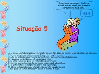 Somos mais que amigos… Sinto-me
                                                                mesmo atraída por ti. Não queres ir
                                                                    para um sítio mais calmo?

                                                                                               A, B, C, D, E
                                                                                                , F, G, H, I




          Situação 5


A. Eu sei que nem todas as pessoas têm relações sexuais. Além disso, não me sinto preparado(a) para dar esse passo.
B. Eu sei o que quero, e neste momento, não quero ter relações sexuais.
C. Acho que ainda não nos conhecemos suficientemente bem para termos relações sexuais.
D. E se apenas nos beijássemos e trocássemos carinhos.
E. Eu adoro-te, mas não quero que nenhum de nós corra riscos.
F. Sinto-me bem contigo, mas não quero que a nossa amizade vá mais longe.
G. Eu gosto muito de ti, mas prefiro esperar mais algum tempo.
H. Não me apetece beber nada, e também não quero ter relações sexuais.
I. Não quero que nenhum de nós corra o risco de contrair doenças.
 