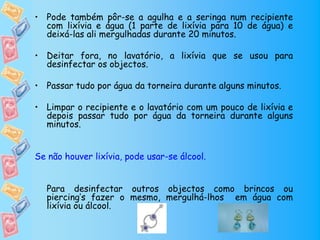 • Pode também pôr-se a agulha e a seringa num recipiente
  com lixívia e água (1 parte de lixívia para 10 de água) e
  deixá-las ali mergulhadas durante 20 minutos.

• Deitar fora, no lavatório, a lixívia que se usou para
  desinfectar os objectos.

• Passar tudo por água da torneira durante alguns minutos.

• Limpar o recipiente e o lavatório com um pouco de lixívia e
  depois passar tudo por água da torneira durante alguns
  minutos.


Se não houver lixívia, pode usar-se álcool.


   Para desinfectar outros objectos como brincos ou
   piercing’s fazer o mesmo, mergulhá-lhos em água com
   lixívia ou álcool.
 