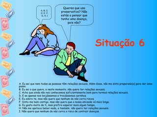 Queres que use
                 A, B, C,
                 D, E, F,
                                  preservativo? Não
                 G, H, I          estás a pensar que
                                  tenho uma doença,
                                      pois não?




                                                             Situação 6



A. Eu sei que nem todas as pessoas têm relações sexuais. Além disso, não me sinto preparado(a) para dar esse
passo.
B. Eu sei o que quero, e neste momento, não quero ter relações sexuais.
C. Acho que ainda não nos conhecemos suficientemente bem para termos relações sexuais.
D. E se apenas nos beijássemos e trocássemos carinhos.
E. Eu adoro-te, mas não quero que nenhum de nós corra riscos.
F. Sinto-me bem contigo, mas não quero que a nossa amizade vá mais longe.
G. Eu gosto muito de ti, mas prefiro esperar mais algum tempo.
H. Não me apetece beber nada, e também não quero ter relações sexuais.
I. Não quero que nenhum de nós corra o risco de contrair doenças.
 