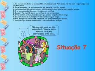 A. Eu sei que nem todas as pessoas têm relações sexuais. Além disso, não me sinto preparado(a) para
dar esse passo.
B. Eu sei o que quero, e neste momento, não quero ter relações sexuais.
C. Acho que ainda não nos conhecemos suficientemente bem para termos relações sexuais.
D. E se apenas nos beijássemos e trocássemos carinhos.
E. Eu adoro-te, mas não quero que nenhum de nós corra riscos.
F. Sinto-me bem contigo, mas não quero que a nossa amizade vá mais longe.
G. Eu gosto muito de ti, mas prefiro esperar mais algum tempo.
H. Não me apetece beber nada, e também não quero ter relações sexuais.
I. Não quero que nenhum de nós corra o risco de contrair doenças.



                        Não queres ir para um sítio
                        mais calmo? Olha que podes
           A, B,            não vir a ter outra
          C, D, E,       oportunidade como esta…
          F, G, H,
              I




                                                        Situação 7
 