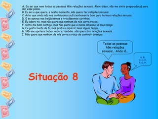 A. Eu sei que nem todas as pessoas têm relações sexuais. Além disso, não me sinto preparado(a) para
dar esse passo.
B. Eu sei o que quero, e neste momento, não quero ter relações sexuais.
C. Acho que ainda não nos conhecemos suficientemente bem para termos relações sexuais.
D. E se apenas nos beijássemos e trocássemos carinhos.
E. Eu adoro-te, mas não quero que nenhum de nós corra riscos.
F. Sinto-me bem contigo, mas não quero que a nossa amizade vá mais longe.
G. Eu gosto muito de ti, mas prefiro esperar mais algum tempo.
H. Não me apetece beber nada, e também não quero ter relações sexuais.
I. Não quero que nenhum de nós corra o risco de contrair doenças.


                                                               Todas as pessoas
                                                                 têm relações
                                                              sexuais… Anda lá…
                                                                                            A, B,
                                                                                           C, D, E,
                                                                                           F, G, H,
                                                                                               I




    Situação 8
 