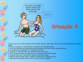 Eu sei que tu também
                         queres, estás é com
                         medo, mas isto não
                            custa nada…
                                                     A, B, C, D,
                                                     E, F, G, H, I




                                                                     Situação 9


A. Eu sei que nem todas as pessoas têm relações sexuais. Além disso, não me sinto preparado(a) para dar esse
passo.
B. Eu sei o que quero, e neste momento, não quero ter relações sexuais.
C. Acho que ainda não nos conhecemos suficientemente bem para termos relações sexuais.
D. E se apenas nos beijássemos e trocássemos carinhos.
E. Eu adoro-te, mas não quero que nenhum de nós corra riscos.
F. Sinto-me bem contigo, mas não quero que a nossa amizade vá mais longe.
G. Eu gosto muito de ti, mas prefiro esperar mais algum tempo.
H. Não me apetece beber nada, e também não quero ter relações sexuais.
I. Não quero que nenhum de nós corra o risco de contrair doenças.
 