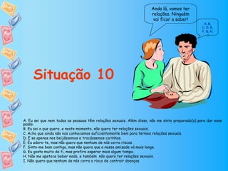 Anda lá, vamos ter
                                                                     relações. Ninguém
                                                                      vai ficar a saber!
                                                                                                  A, B,
                                                                                                 C, D, E,
                                                                                                 F, G, H,
                                                                                                     I




     Situação 10


A. Eu sei que nem todas as pessoas têm relações sexuais. Além disso, não me sinto preparado(a) para dar esse
passo.
B. Eu sei o que quero, e neste momento, não quero ter relações sexuais.
C. Acho que ainda não nos conhecemos suficientemente bem para termos relações sexuais.
D. E se apenas nos beijássemos e trocássemos carinhos.
E. Eu adoro-te, mas não quero que nenhum de nós corra riscos.
F. Sinto-me bem contigo, mas não quero que a nossa amizade vá mais longe.
G. Eu gosto muito de ti, mas prefiro esperar mais algum tempo.
H. Não me apetece beber nada, e também não quero ter relações sexuais.
I. Não quero que nenhum de nós corra o risco de contrair doenças.
 