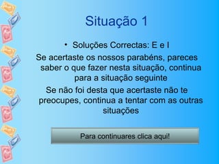 Situação 1
       • Soluções Correctas: E e I
Se acertaste os nossos parabéns, pareces
 saber o que fazer nesta situação, continua
          para a situação seguinte
   Se não foi desta que acertaste não te
 preocupes, continua a tentar com as outras
                  situações

           Para continuares clica aqui!
 