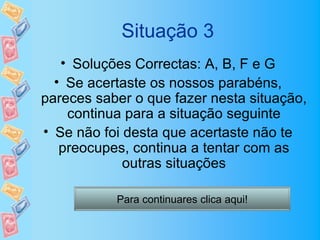 Situação 3
   • Soluções Correctas: A, B, F e G
  • Se acertaste os nossos parabéns,
pareces saber o que fazer nesta situação,
    continua para a situação seguinte
• Se não foi desta que acertaste não te
   preocupes, continua a tentar com as
             outras situações

           Para continuares clica aqui!
 