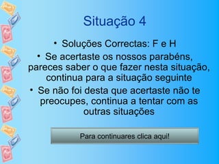 Situação 4
      • Soluções Correctas: F e H
  • Se acertaste os nossos parabéns,
pareces saber o que fazer nesta situação,
    continua para a situação seguinte
• Se não foi desta que acertaste não te
   preocupes, continua a tentar com as
             outras situações

           Para continuares clica aqui!
 
