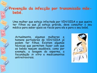 Prevenção da infecção por transmissão mãe-
  bebé.

 Uma mulher que esteja infectada por VIH/SIDA e que queira
 ter filhos ou que já esteja grávida, deve consultar o seu
 médico para saber quais os riscos para ela e para o seu bebé.


   Actualmente, algumas mulheres e
   homens portadores de VIH/SIDA já
   podem ter filhos. Existem algumas
   técnicas que permitem fazer com que
   os bebés nasçam saudáveis, como por
   exemplo, a lavagem do esperma, a
   fecundação in vitro e medicamentos
   antiretrovirais.
 
