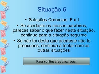 Situação 6
      • Soluções Correctas: E e I
  • Se acertaste os nossos parabéns,
pareces saber o que fazer nesta situação,
    continua para a situação seguinte
• Se não foi desta que acertaste não te
   preocupes, continua a tentar com as
             outras situações

           Para continuares clica aqui!
 