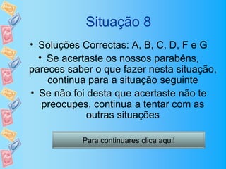 Situação 8
• Soluções Correctas: A, B, C, D, F e G
  • Se acertaste os nossos parabéns,
pareces saber o que fazer nesta situação,
    continua para a situação seguinte
• Se não foi desta que acertaste não te
   preocupes, continua a tentar com as
             outras situações

           Para continuares clica aqui!
 