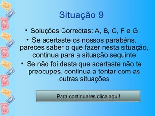 Situação 9
 • Soluções Correctas: A, B, C, F e G
  • Se acertaste os nossos parabéns,
pareces saber o que fazer nesta situação,
    continua para a situação seguinte
• Se não foi desta que acertaste não te
   preocupes, continua a tentar com as
             outras situações

           Para continuares clica aqui!
 