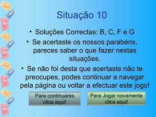 Situação 10
   • Soluções Correctas: B, C, F e G
  • Se acertaste os nossos parabéns,
    pareces saber o que fazer nestas
               situações.
• Se não foi desta que acertaste não te
  preocupes, podes continuar a navegar
pela página ou voltar a efectuar este jogo!
    Para continuares   Para Jogar novamente
       clica aqui!           clica aqui!
 
